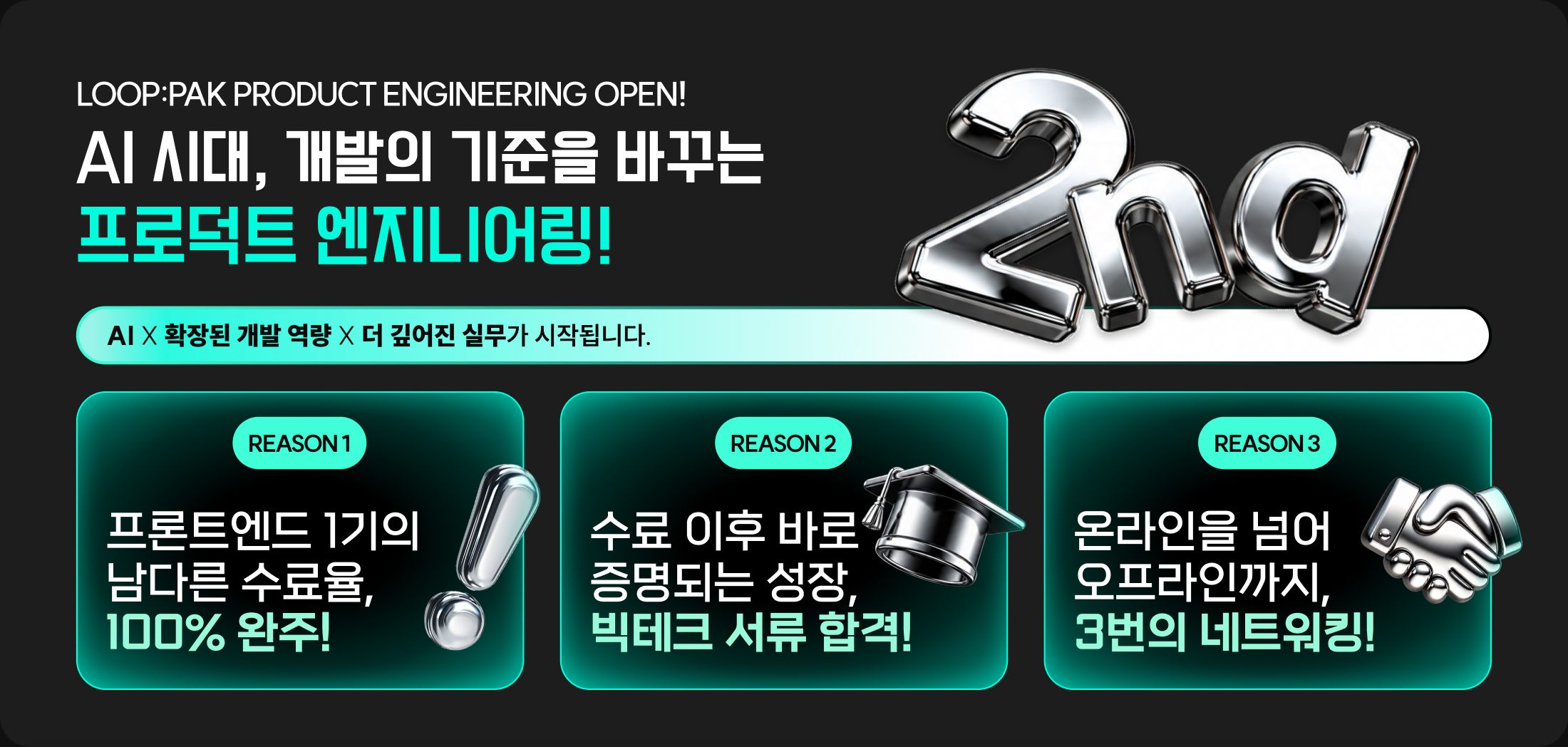LOOP:PAK product engineering OPEN! AI 시대, 개발의 기준을 바꾸는 프로덕트 엔지니어링! AI X 확장된 개발 역량 X 더 깊어진 실무가 시작됩니다. REASON 1 프론트엔드 1기의 남다른 수료율, 100% 완주! REASON 2 수료 이후 바로 증명되는 성장, 빅테크 서류 합격! REASON 3 온라인을 넘어 오프라인까지, 3번의 네트워킹!